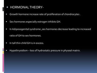  HORMONALTHEORY-
 Growth hormone increase rate of proliferation of chondrocytes .
 Sex hormones especially estrogen inhibits GH.
 InAdiposogenital syndrome ,sex hormones decrease leading to increased
ratio of GH to sex hormones.
 In tall thin child GH is in excess.
 Hypothryoidism – loss of hydrostatic pressure in physeal matrix.
 