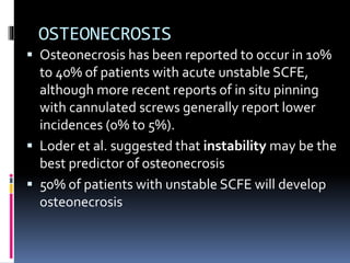 OSTEONECROSIS
 Osteonecrosis has been reported to occur in 10%
to 40% of patients with acute unstable SCFE,
although more recent reports of in situ pinning
with cannulated screws generally report lower
incidences (0% to 5%).
 Loder et al. suggested that instability may be the
best predictor of osteonecrosis
 50% of patients with unstable SCFE will develop
osteonecrosis
 