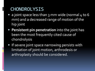 CHONDROLYSIS
 a joint space less than 3 mm wide (normal 4 to 6
mm) and a decreased range of motion of the
hip joint
 Persistent pin penetration into the joint has
been the most frequently cited cause of
chondrolysis
 If severe joint space narrowing persists with
limitation of joint motion, arthrodesis or
arthroplasty should be considered.
 