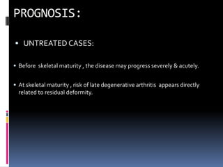  UNTREATED CASES:
 Before skeletal maturity , the disease may progress severely & acutely.
 At skeletal maturity , risk of late degenerative arthritis appears directly
related to residual deformity.
 