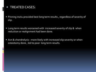  TREATED CASES:
 Pinning insitu provided best long term results , regardless of severity of
slip.
 Long term results worsened with increased severity of slip & when
reduction or realignment had been done.
 Avn & chondrolysis - more likely with increased slip severity or when
osteotomy done , led to poor long term results.
 