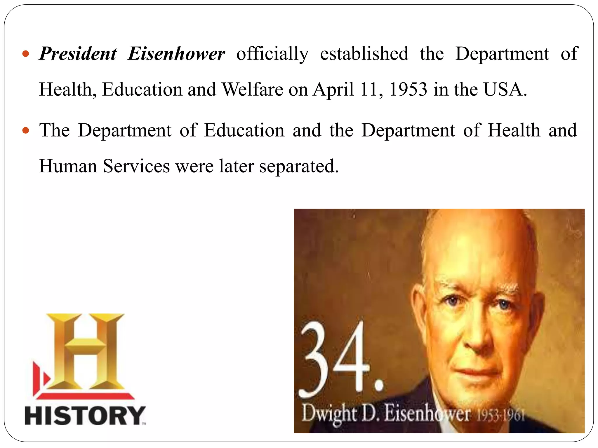  President Eisenhower officially established the Department of
Health, Education and Welfare on April 11, 1953 in the USA.
 The Department of Education and the Department of Health and
Human Services were later separated.
 