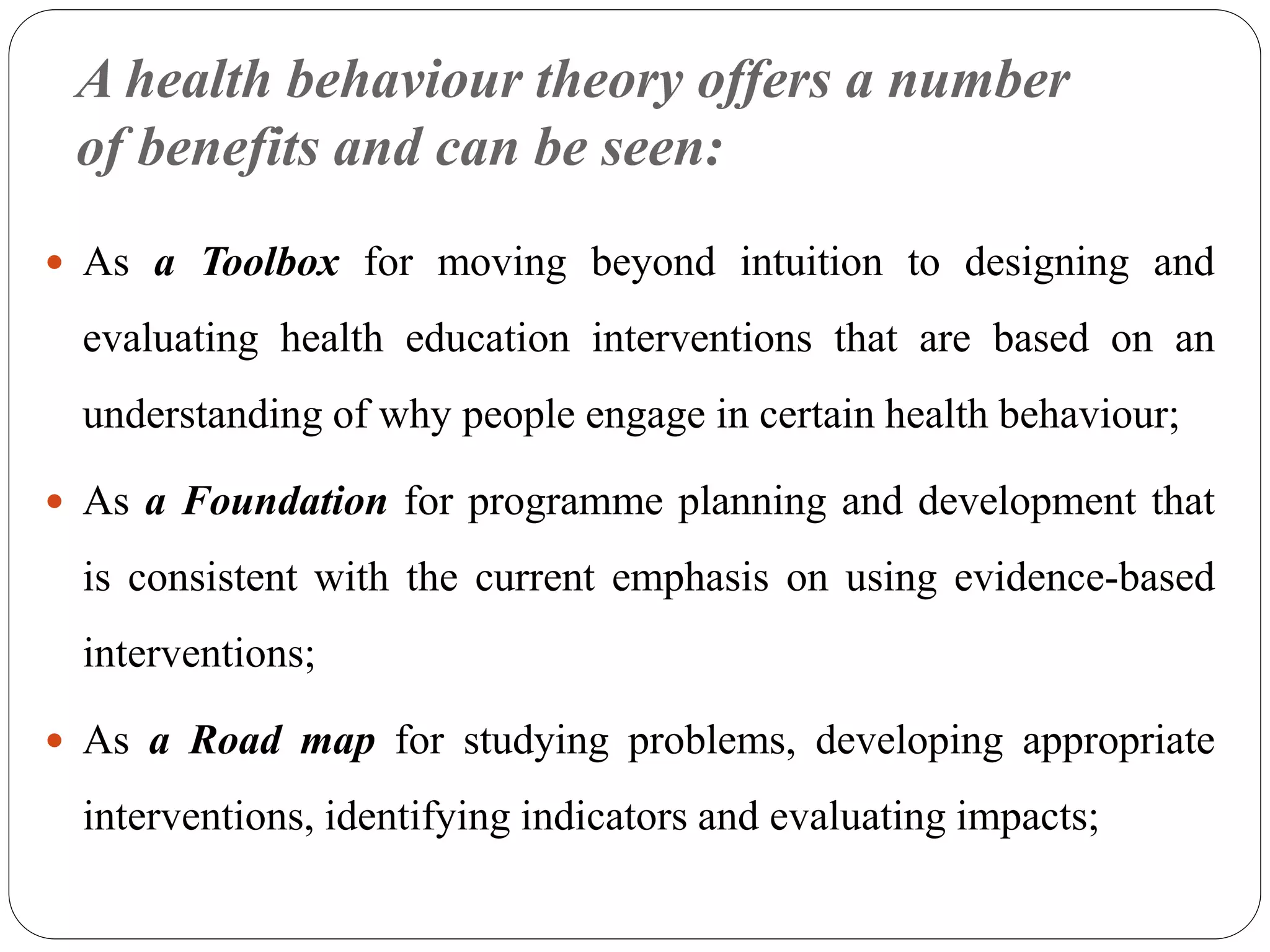 A health behaviour theory offers a number
of benefits and can be seen:
 As a Toolbox for moving beyond intuition to designing and
evaluating health education interventions that are based on an
understanding of why people engage in certain health behaviour;
 As a Foundation for programme planning and development that
is consistent with the current emphasis on using evidence-based
interventions;
 As a Road map for studying problems, developing appropriate
interventions, identifying indicators and evaluating impacts;
 