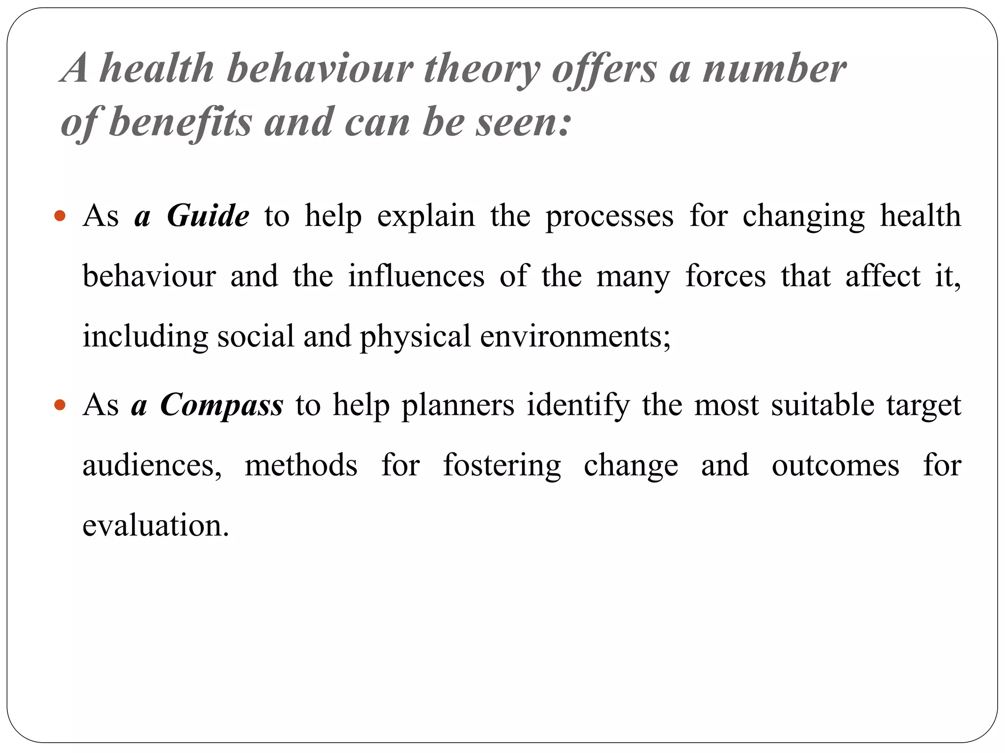 A health behaviour theory offers a number
of benefits and can be seen:
 As a Guide to help explain the processes for changing health
behaviour and the influences of the many forces that affect it,
including social and physical environments;
 As a Compass to help planners identify the most suitable target
audiences, methods for fostering change and outcomes for
evaluation.
 