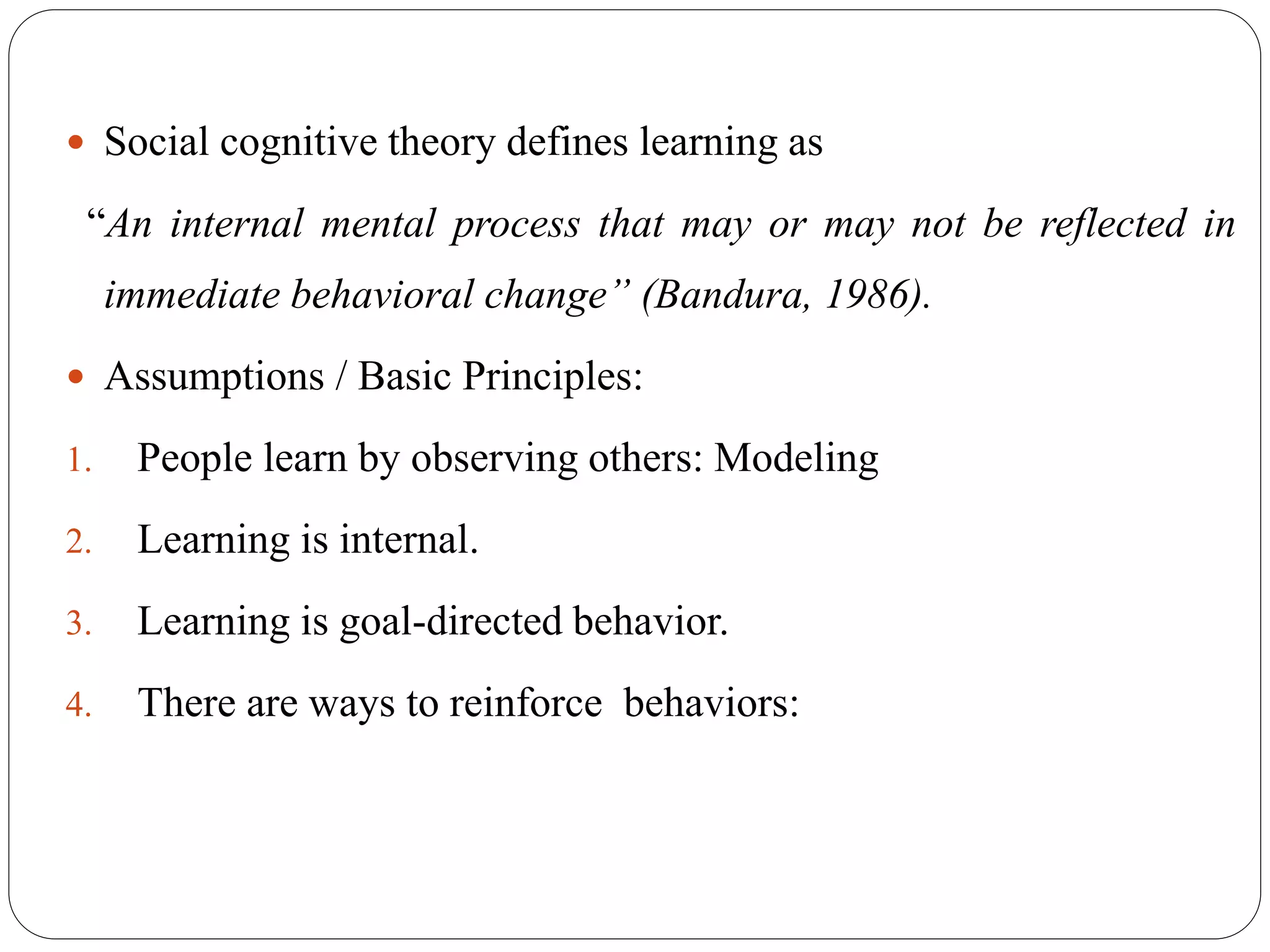  Social cognitive theory defines learning as
“An internal mental process that may or may not be reflected in
immediate behavioral change” (Bandura, 1986).
 Assumptions / Basic Principles:
1. People learn by observing others: Modeling
2. Learning is internal.
3. Learning is goal-directed behavior.
4. There are ways to reinforce behaviors:
 
