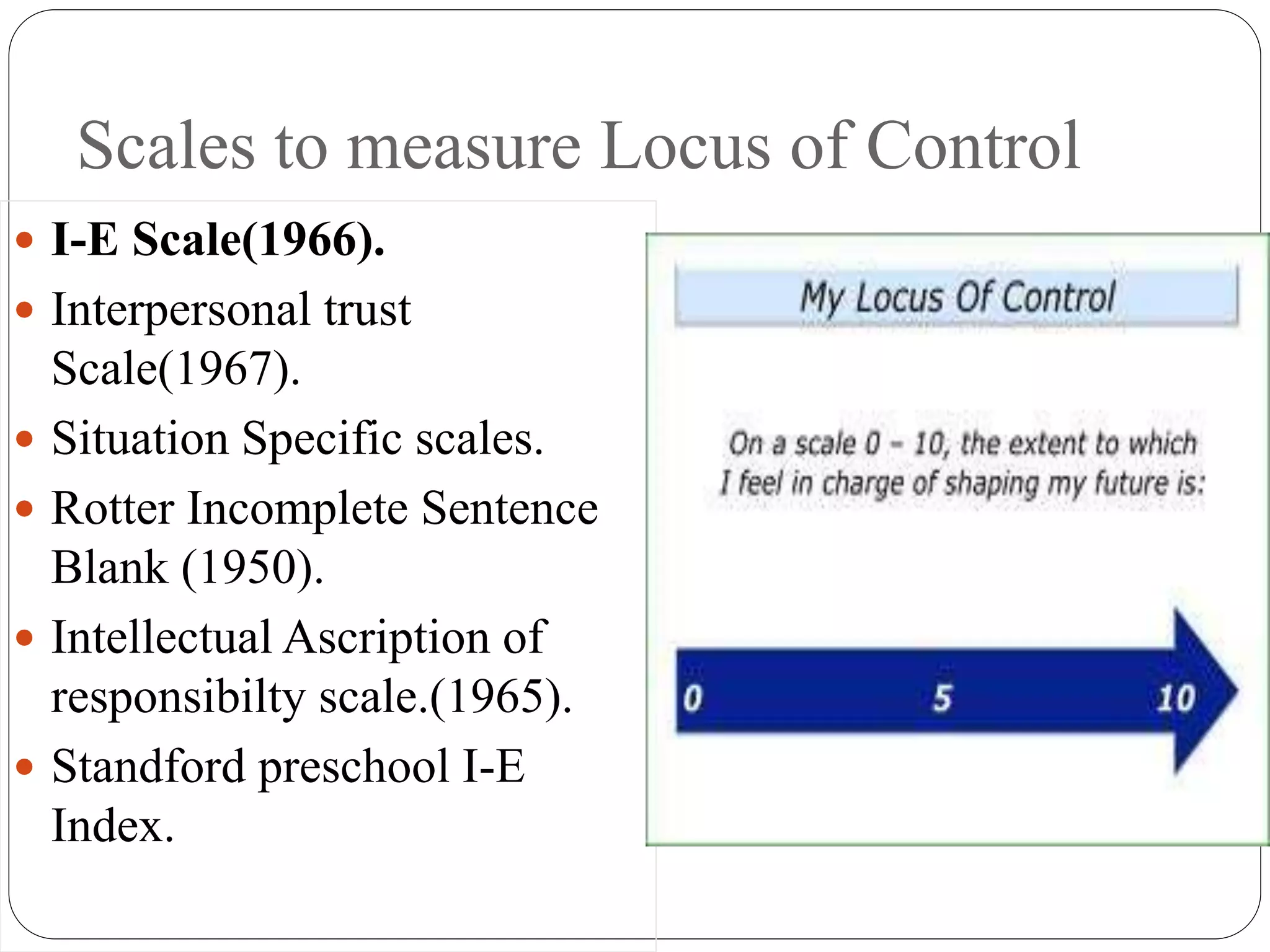 Scales to measure Locus of Control
 I-E Scale(1966).
 Interpersonal trust
Scale(1967).
 Situation Specific scales.
 Rotter Incomplete Sentence
Blank (1950).
 Intellectual Ascription of
responsibilty scale.(1965).
 Standford preschool I-E
Index.
 