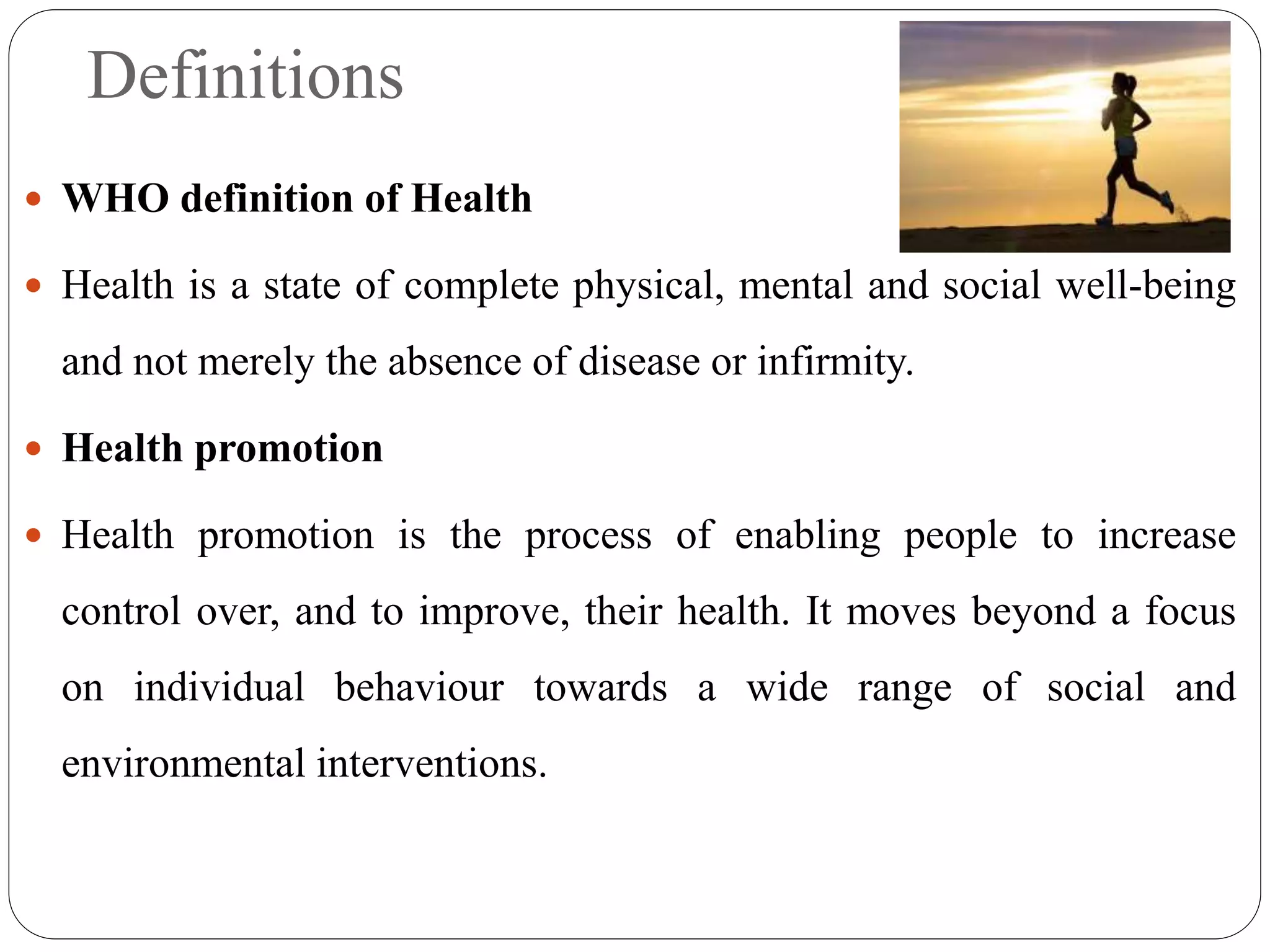 Definitions
 WHO definition of Health
 Health is a state of complete physical, mental and social well-being
and not merely the absence of disease or infirmity.
 Health promotion
 Health promotion is the process of enabling people to increase
control over, and to improve, their health. It moves beyond a focus
on individual behaviour towards a wide range of social and
environmental interventions.
 