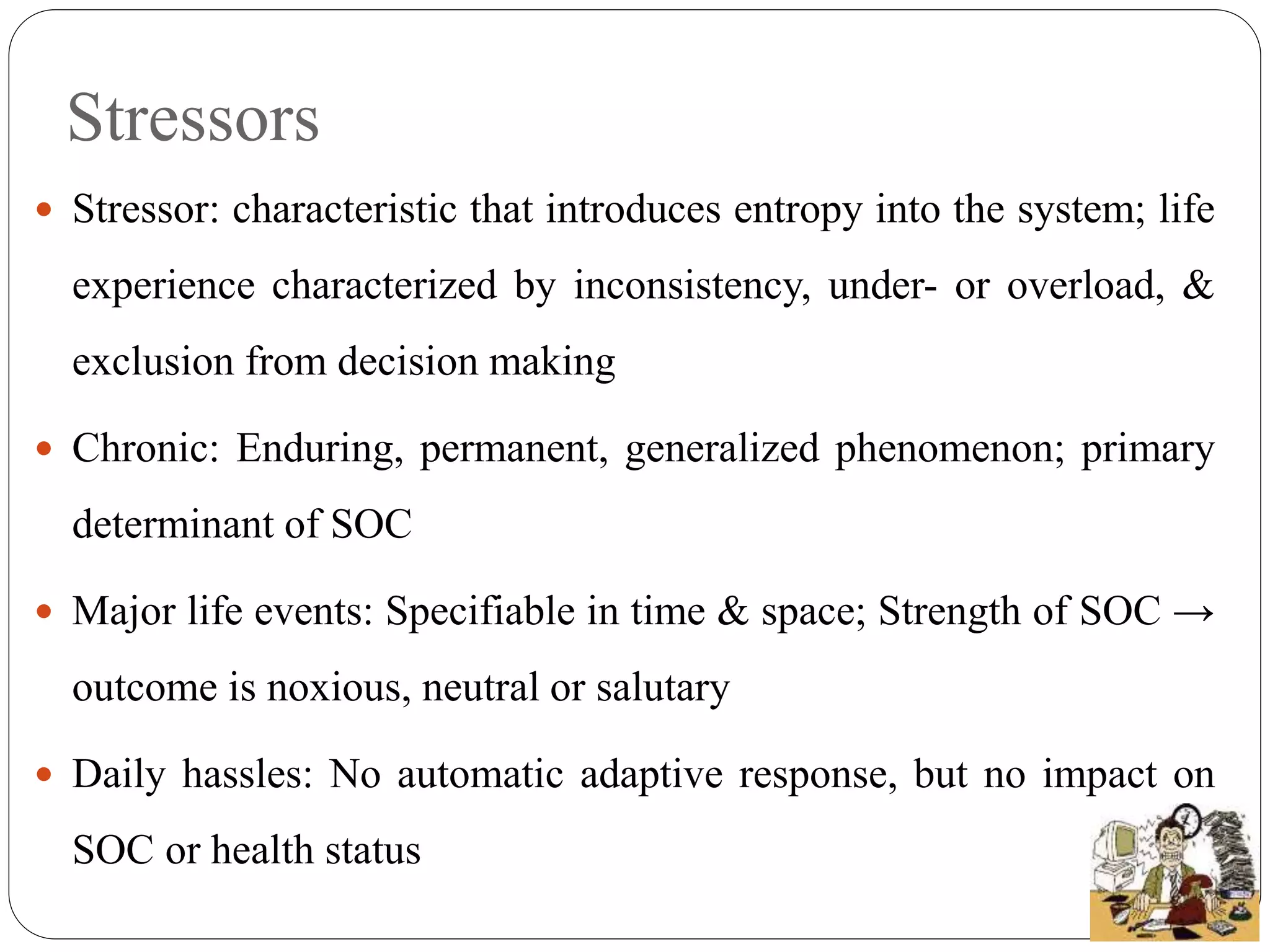 Stressors
 Stressor: characteristic that introduces entropy into the system; life
experience characterized by inconsistency, under- or overload, &
exclusion from decision making
 Chronic: Enduring, permanent, generalized phenomenon; primary
determinant of SOC
 Major life events: Specifiable in time & space; Strength of SOC →
outcome is noxious, neutral or salutary
 Daily hassles: No automatic adaptive response, but no impact on
SOC or health status
 