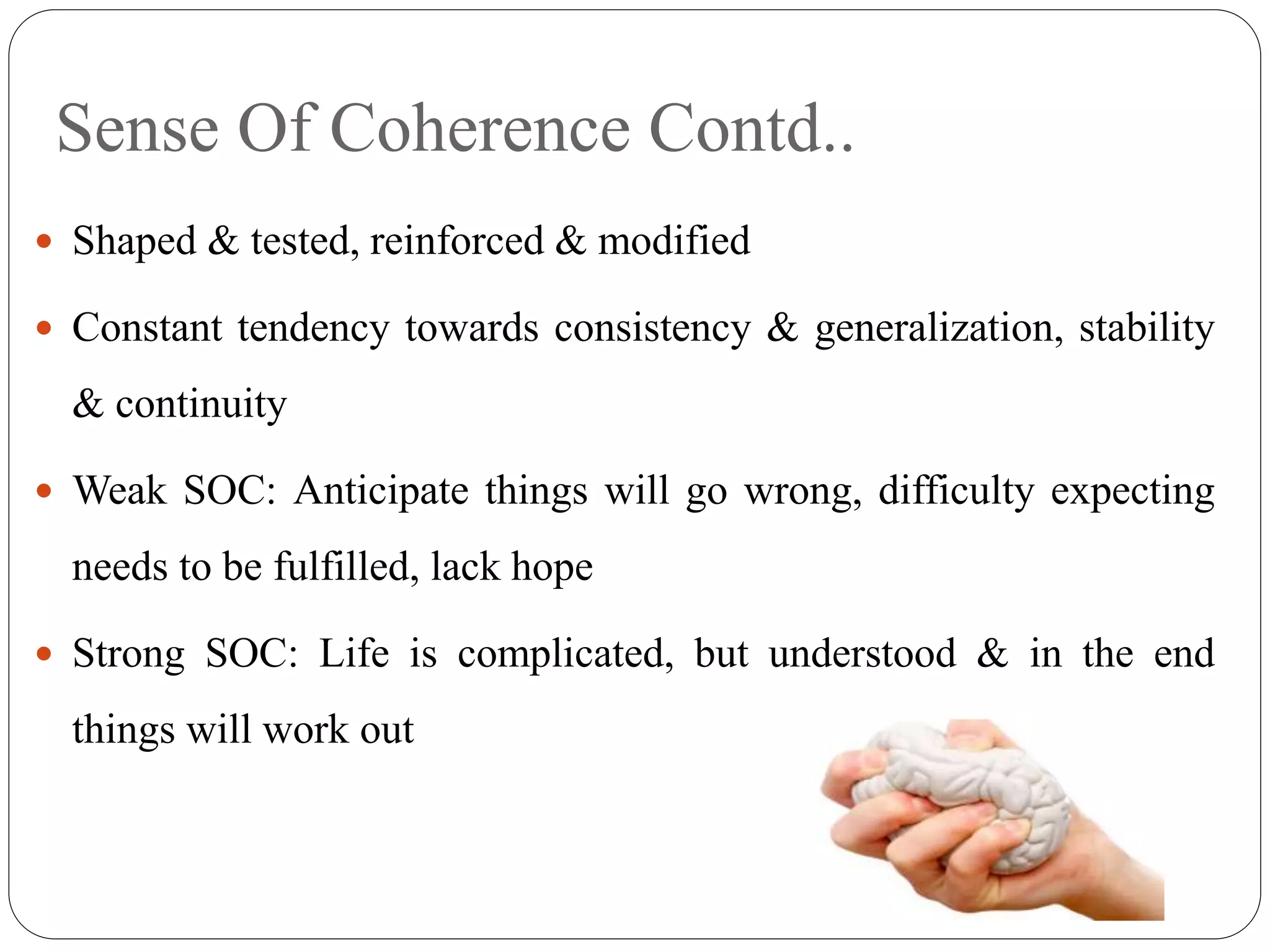 Sense Of Coherence Contd..
 Shaped & tested, reinforced & modified
 Constant tendency towards consistency & generalization, stability
& continuity
 Weak SOC: Anticipate things will go wrong, difficulty expecting
needs to be fulfilled, lack hope
 Strong SOC: Life is complicated, but understood & in the end
things will work out
 
