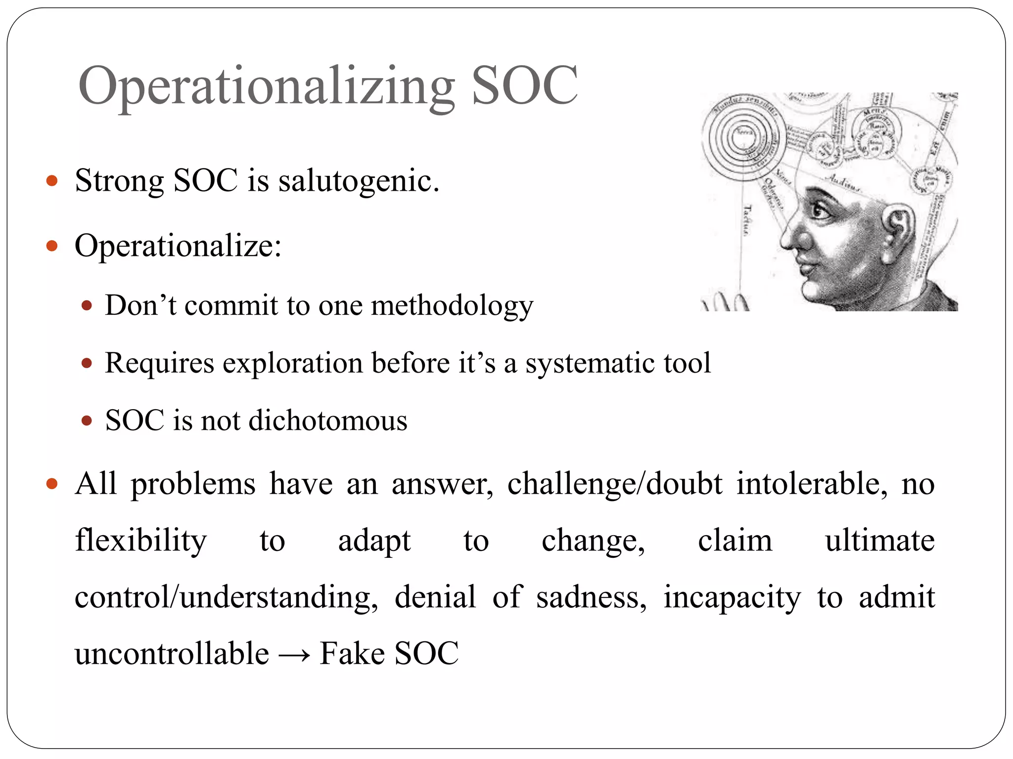Operationalizing SOC
 Strong SOC is salutogenic.
 Operationalize:
 Don’t commit to one methodology
 Requires exploration before it’s a systematic tool
 SOC is not dichotomous
 All problems have an answer, challenge/doubt intolerable, no
flexibility to adapt to change, claim ultimate
control/understanding, denial of sadness, incapacity to admit
uncontrollable → Fake SOC
 