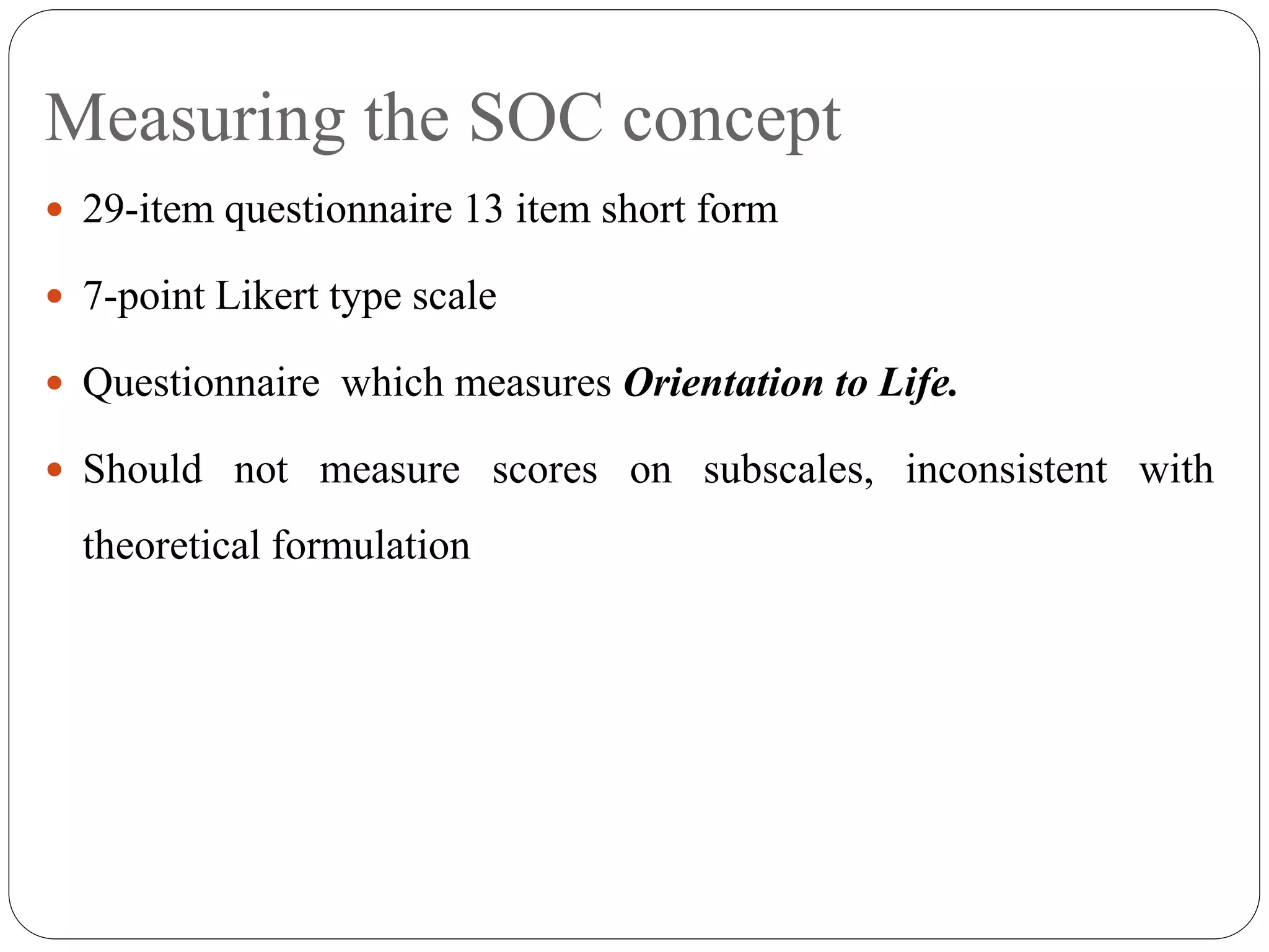 Measuring the SOC concept
 29-item questionnaire 13 item short form
 7-point Likert type scale
 Questionnaire which measures Orientation to Life.
 Should not measure scores on subscales, inconsistent with
theoretical formulation
 