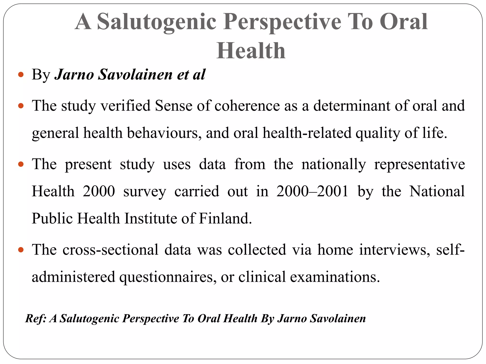 A Salutogenic Perspective To Oral
Health
 By Jarno Savolainen et al
 The study verified Sense of coherence as a determinant of oral and
general health behaviours, and oral health-related quality of life.
 The present study uses data from the nationally representative
Health 2000 survey carried out in 2000–2001 by the National
Public Health Institute of Finland.
 The cross-sectional data was collected via home interviews, self-
administered questionnaires, or clinical examinations.
Ref: A Salutogenic Perspective To Oral Health By Jarno Savolainen
 