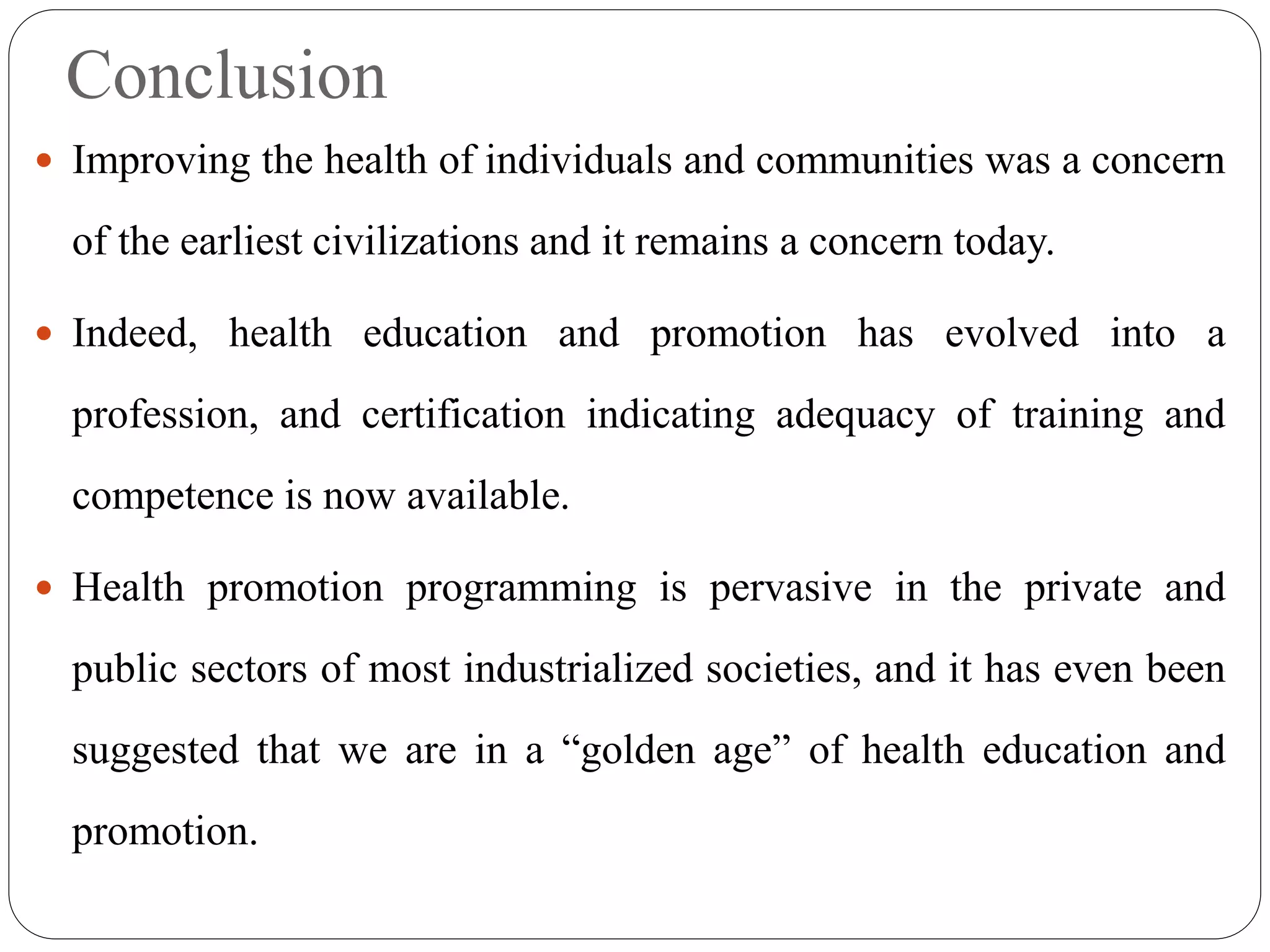 Conclusion
 Improving the health of individuals and communities was a concern
of the earliest civilizations and it remains a concern today.
 Indeed, health education and promotion has evolved into a
profession, and certification indicating adequacy of training and
competence is now available.
 Health promotion programming is pervasive in the private and
public sectors of most industrialized societies, and it has even been
suggested that we are in a “golden age” of health education and
promotion.
 
