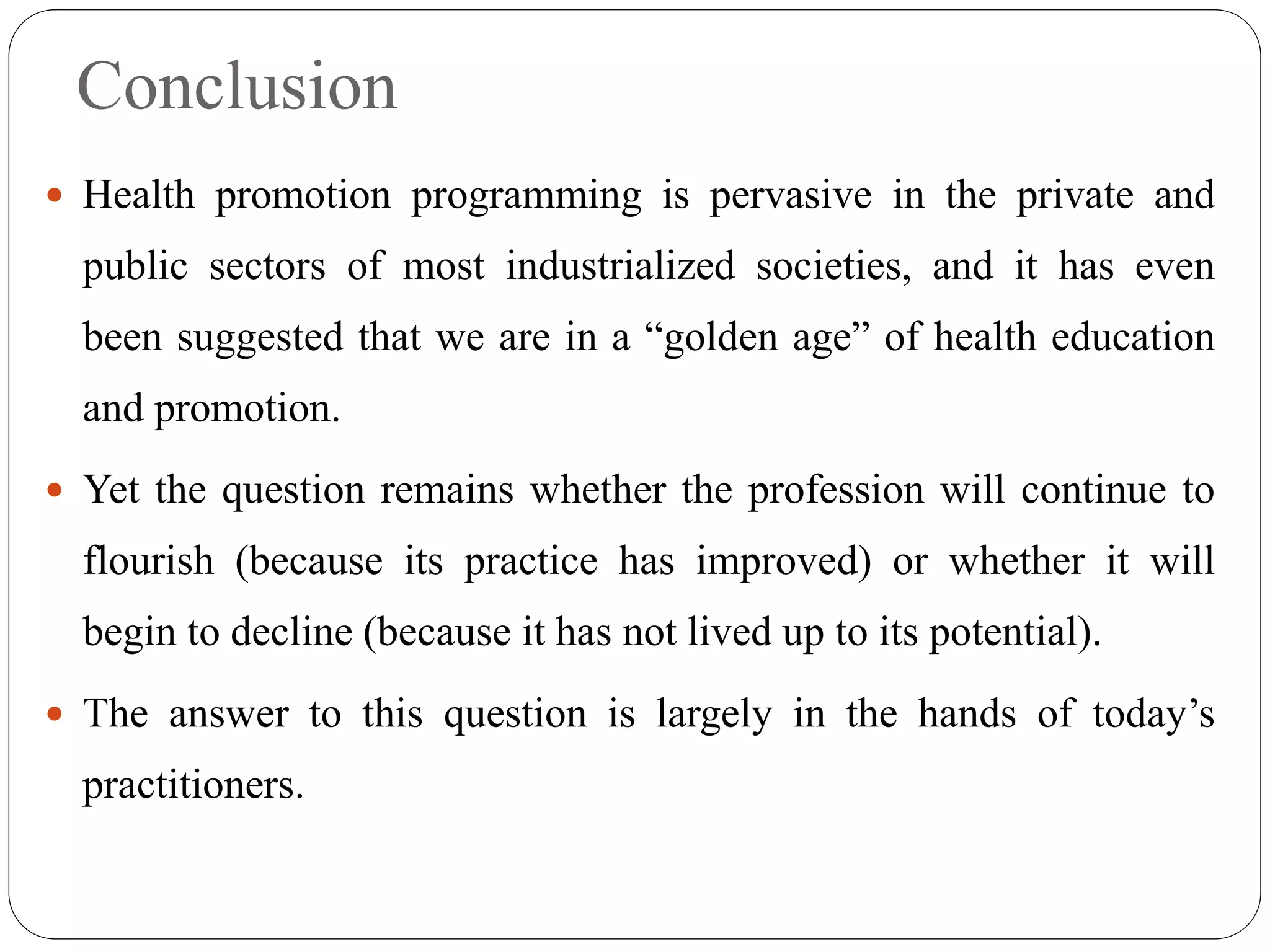 Conclusion
 Health promotion programming is pervasive in the private and
public sectors of most industrialized societies, and it has even
been suggested that we are in a “golden age” of health education
and promotion.
 Yet the question remains whether the profession will continue to
flourish (because its practice has improved) or whether it will
begin to decline (because it has not lived up to its potential).
 The answer to this question is largely in the hands of today’s
practitioners.
 