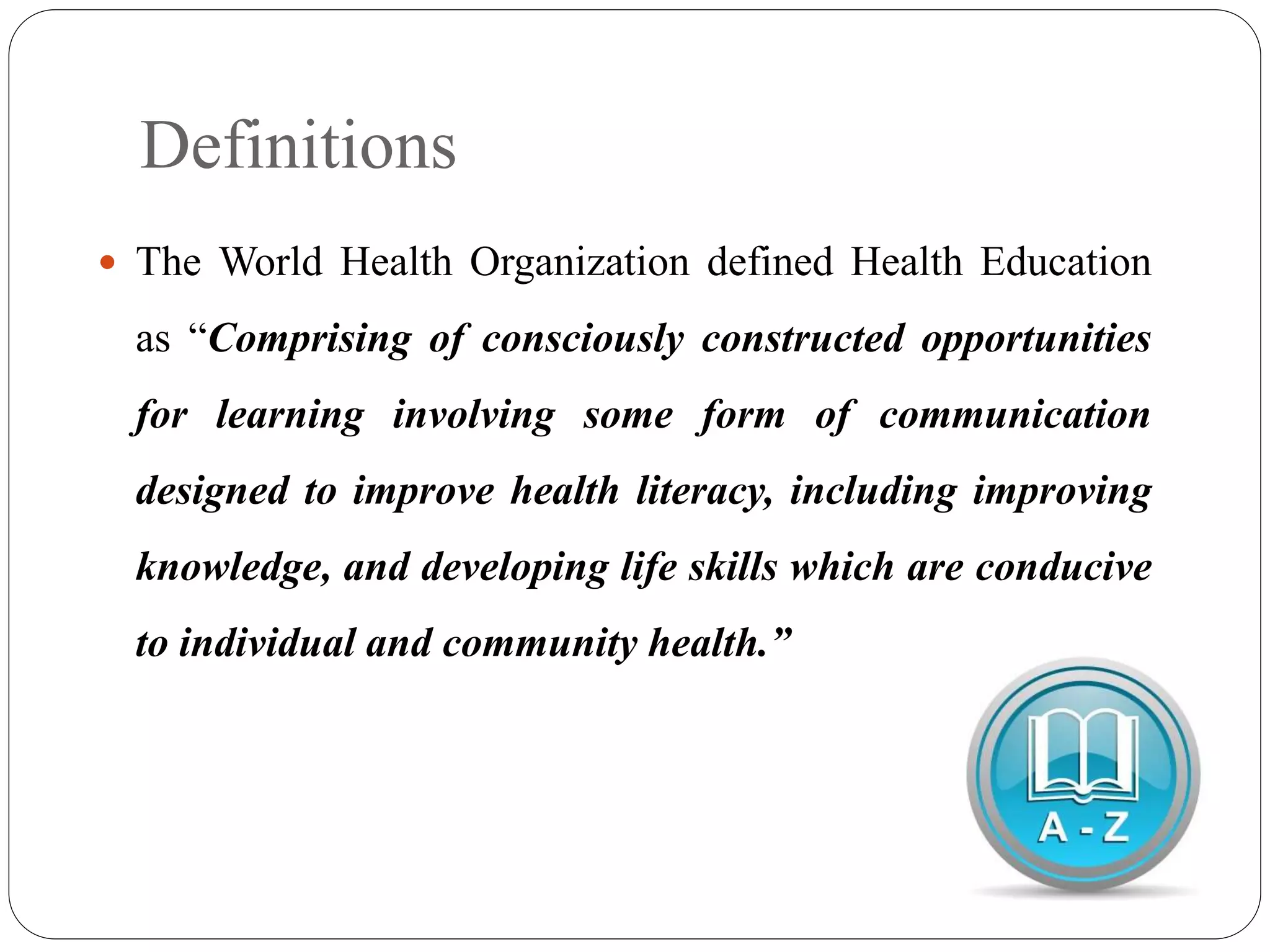 Definitions
 The World Health Organization defined Health Education
as “Comprising of consciously constructed opportunities
for learning involving some form of communication
designed to improve health literacy, including improving
knowledge, and developing life skills which are conducive
to individual and community health.”
 