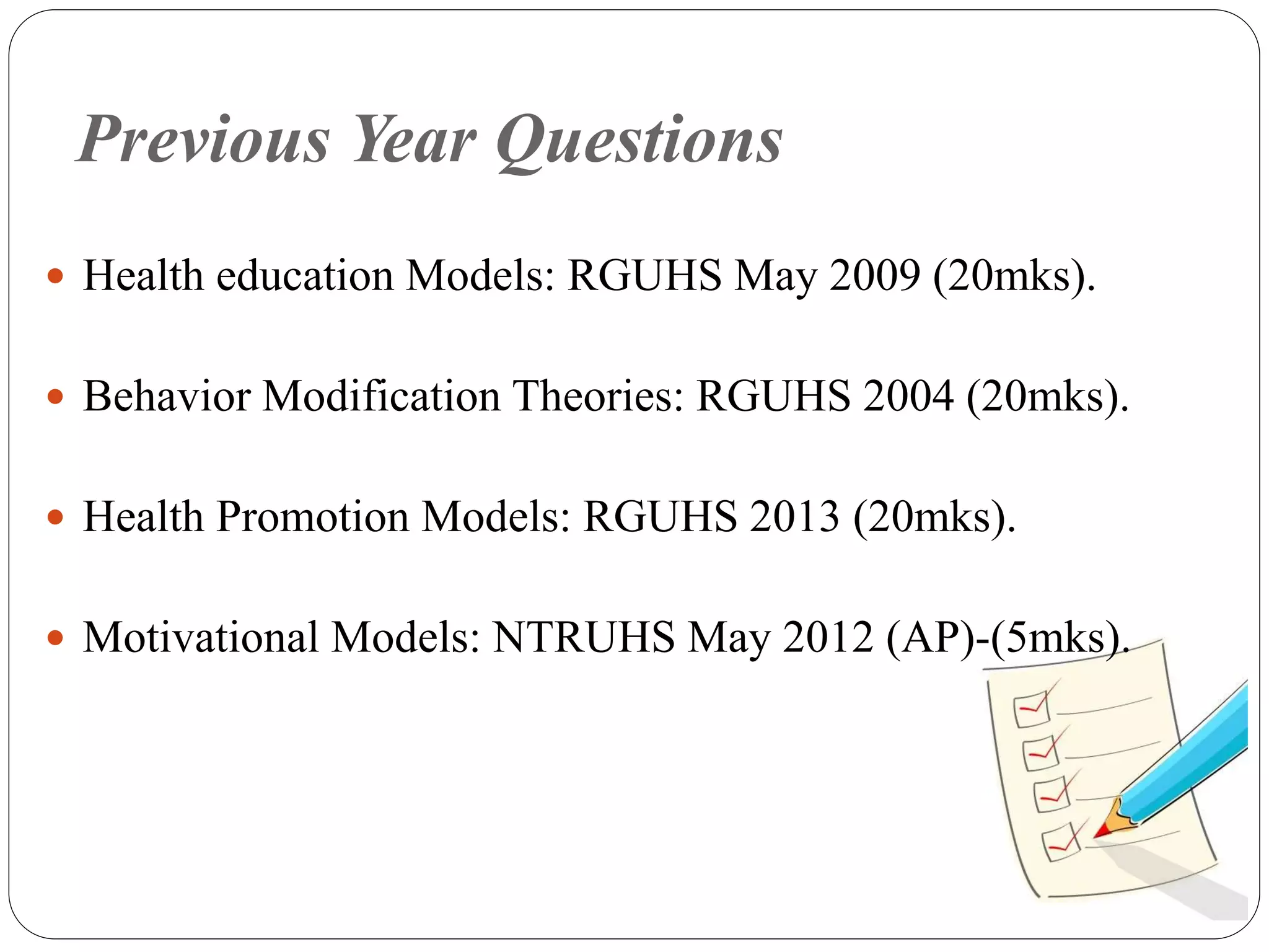 Previous Year Questions
 Health education Models: RGUHS May 2009 (20mks).
 Behavior Modification Theories: RGUHS 2004 (20mks).
 Health Promotion Models: RGUHS 2013 (20mks).
 Motivational Models: NTRUHS May 2012 (AP)-(5mks).
 