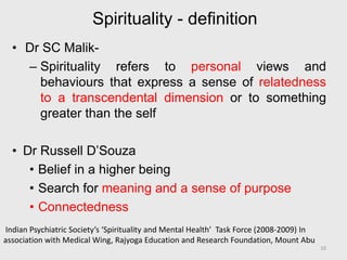 Spirituality - definition
• Dr SC Malik-
– Spirituality refers to personal views and
behaviours that express a sense of relatedness
to a transcendental dimension or to something
greater than the self
• Dr Russell D’Souza
• Belief in a higher being
• Search for meaning and a sense of purpose
• Connectedness
Indian Psychiatric Society’s ‘Spirituality and Mental Health’ Task Force (2008-2009) In
association with Medical Wing, Rajyoga Education and Research Foundation, Mount Abu
10
 