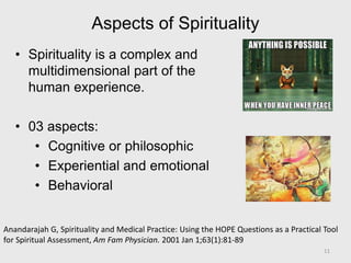 Aspects of Spirituality
• Spirituality is a complex and
multidimensional part of the
human experience.
• 03 aspects:
• Cognitive or philosophic
• Experiential and emotional
• Behavioral
Anandarajah G, Spirituality and Medical Practice: Using the HOPE Questions as a Practical Tool
for Spiritual Assessment, Am Fam Physician. 2001 Jan 1;63(1):81-89
11
 