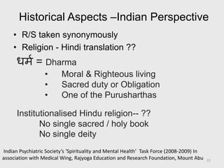 Historical Aspects –Indian Perspective
• R/S taken synonymously
• Religion - Hindi translation ??
धिम = Dharma
• Moral & Righteous living
• Sacred duty or Obligation
• One of the Purusharthas
Institutionalised Hindu religion-- ??
No single sacred / holy book
No single deity
Indian Psychiatric Society’s ‘Spirituality and Mental Health’ Task Force (2008-2009) In
association with Medical Wing, Rajyoga Education and Research Foundation, Mount Abu 15
 