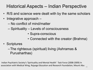 Historical Aspects – Indian Perspective
• R/S and science were dealt with by the same scholars
• Integrative approach –
– No conflict of mind/matter
– Spirituality – Levels of consciousness
• Supra-conscious
• Connected with the creator (Brahma)
• Scriptures
–The righteous (spiritual) living (Ashramas &
Purusharthas)
Indian Psychiatric Society’s ‘Spirituality and Mental Health’ Task Force (2008-2009) In
association with Medical Wing, Rajyoga Education and Research Foundation, Mount Abu 16
 