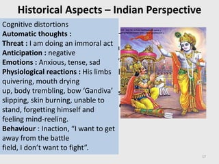 Historical Aspects – Indian Perspective
• Concept of mental health & illness
– Triguna theory of Personality
– Depressive illness (Ramayana)
– Anxiety, ethical and moral conflict (Arjuna) and its
treatment with (Spiritual) Psychotherapy for
cognitive re-structuring using principles of
– ‘Jyana’, ‘Karma’, ‘Bhakti’ and ‘Dhyana
17
Cognitive distortions
Automatic thoughts :
Threat : I am doing an immoral act
Anticipation : negative
Emotions : Anxious, tense, sad
Physiological reactions : His limbs
quivering, mouth drying
up, body trembling, bow ‘Gandiva’
slipping, skin burning, unable to
stand, forgetting himself and
feeling mind-reeling.
Behaviour : Inaction, “I want to get
away from the battle
field, I don’t want to fight”.
 