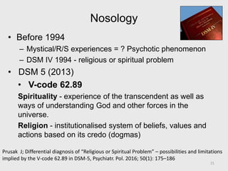 Nosology
• Before 1994
– Mystical/R/S experiences = ? Psychotic phenomenon
– DSM IV 1994 - religious or spiritual problem
• DSM 5 (2013)
• V-code 62.89
Spirituality - experience of the transcendent as well as
ways of understanding God and other forces in the
universe.
Religion - institutionalised system of beliefs, values and
actions based on its credo (dogmas)
21
Prusak J; Differential diagnosis of “Religious or Spiritual Problem” – possibilities and limitations
implied by the V-code 62.89 in DSM-5, Psychiatr. Pol. 2016; 50(1): 175–186
 