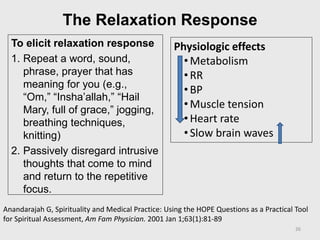 The Relaxation Response
To elicit relaxation response
1. Repeat a word, sound,
phrase, prayer that has
meaning for you (e.g.,
“Om,” “Insha’allah,” “Hail
Mary, full of grace,” jogging,
breathing techniques,
knitting)
2. Passively disregard intrusive
thoughts that come to mind
and return to the repetitive
focus.
Physiologic effects
•Metabolism
•RR
•BP
•Muscle tension
•Heart rate
•Slow brain waves
Anandarajah G, Spirituality and Medical Practice: Using the HOPE Questions as a Practical Tool
for Spiritual Assessment, Am Fam Physician. 2001 Jan 1;63(1):81-89
26
 