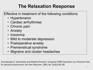 The Relaxation Response
Effective in treatment of the following conditions
• Hypertension
• Cardiac arrhythmias
• Chronic pain
• Anxiety
• Insomnia
• Mild to moderate depression
• Postoperative anxiety
• Premenstrual syndrome
• Migraine and cluster headaches
Anandarajah G, Spirituality and Medical Practice: Using the HOPE Questions as a Practical Tool
for Spiritual Assessment, Am Fam Physician. 2001 Jan 1;63(1):81-89
27
 