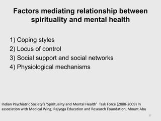 Factors mediating relationship between
spirituality and mental health
1) Coping styles
2) Locus of control
3) Social support and social networks
4) Physiological mechanisms
37
Indian Psychiatric Society’s ‘Spirituality and Mental Health’ Task Force (2008-2009) In
association with Medical Wing, Rajyoga Education and Research Foundation, Mount Abu
 