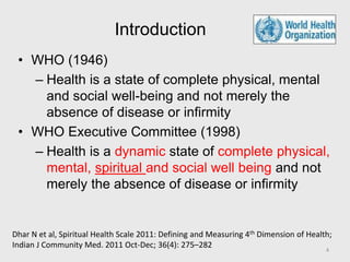 Introduction
• WHO (1946)
– Health is a state of complete physical, mental
and social well-being and not merely the
absence of disease or infirmity
• WHO Executive Committee (1998)
– Health is a dynamic state of complete physical,
mental, spiritual and social well being and not
merely the absence of disease or infirmity
Dhar N et al, Spiritual Health Scale 2011: Defining and Measuring 4th Dimension of Health;
Indian J Community Med. 2011 Oct-Dec; 36(4): 275–282 4
 