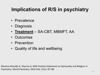 Implications of R/S in psychiatry
• Prevalence
• Diagnosis
• Treatment – SA-CBT, MBMFT, AA
• Outcomes
• Prevention
• Quality of life and wellbeing
41
Moreira‐Almeida A, Sharma A; WPA Position Statement on Spirituality and Religion in
Psychiatry; World Psychiatry. 2016 Feb; 15(1): 87–88
 