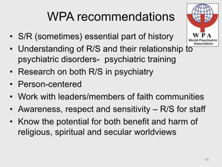 WPA recommendations
• S/R (sometimes) essential part of history
• Understanding of R/S and their relationship to
psychiatric disorders- psychiatric training
• Research on both R/S in psychiatry
• Person-centered
• Work with leaders/members of faith communities
• Awareness, respect and sensitivity – R/S for staff
• Know the potential for both benefit and harm of
religious, spiritual and secular worldviews
43
 