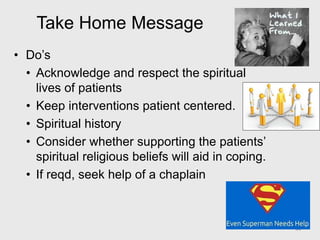 Take Home Message
• Do’s
• Acknowledge and respect the spiritual
lives of patients
• Keep interventions patient centered.
• Spiritual history
• Consider whether supporting the patients’
spiritual religious beliefs will aid in coping.
• If reqd, seek help of a chaplain
44
 