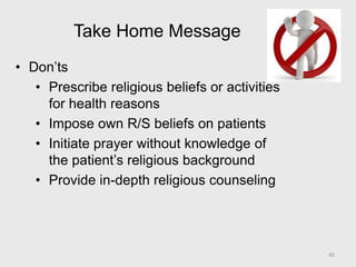 Take Home Message
• Don’ts
• Prescribe religious beliefs or activities
for health reasons
• Impose own R/S beliefs on patients
• Initiate prayer without knowledge of
the patient’s religious background
• Provide in-depth religious counseling
45
 