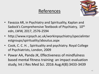 References
• Favazza AR, in Psychiatry and Spirituality, Kaplan and
Sadock’s Comprehensive Textbook of Psychiatry, 10th
edn, LWW, 2017, 2576-2594
• http://www.rcpsych.ac.uk/workinpsychiatry/specialinter
estgroups/spirituality/aboutus.aspx
• Cook, C. C. H. , Spirituality and psychiatry. Royal College
of Psychiatrists, London, 2009
• Pawar AA, Panda JK, Effectiveness of mindfulness
based mental fitness training: an impact evaluation
study, Int J Res Med Sci. 2016 Aug;4(8):3433-3439
46
 