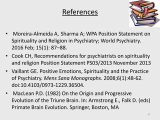 References
• Moreira‐Almeida A, Sharma A; WPA Position Statement on
Spirituality and Religion in Psychiatry; World Psychiatry.
2016 Feb; 15(1): 87–88.
• Cook CH, Recommendations for psychiatrists on spirituality
and religion Position Statement PS03/2013 November 2013
• Vaillant GE. Positive Emotions, Spirituality and the Practice
of Psychiatry. Mens Sana Monographs. 2008;6(1):48-62.
doi:10.4103/0973-1229.36504.
• MacLean P.D. (1982) On the Origin and Progressive
Evolution of the Triune Brain. In: Armstrong E., Falk D. (eds)
Primate Brain Evolution. Springer, Boston, MA
47
 
