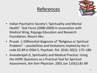 References
• Indian Psychiatric Society’s ‘Spirituality and Mental
Health’ Task Force (2008-2009) In association with
Medical Wing, Rajyoga Education and Research
Foundation, Mount Abu
• Prusak J; Differential diagnosis of “Religious or Spiritual
Problem” – possibilities and limitations implied by the V-
code 62.89 in DSM-5, Psychiatr. Pol. 2016; 50(1): 175–186
• Anandarajah G, Spirituality and Medical Practice: Using
the HOPE Questions as a Practical Tool for Spiritual
Assessment, Am Fam Physician. 2001 Jan 1;63(1):81-89
48
 