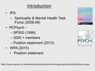 Introduction
• IPS
– Spirituality & Mental Health Task
Force (2008-09)
• RCPsych –
– SPSIG (1999)
– 3000 + members
– Position statement (2013)
• WPA (2015)
• Position statement
http://www.rcpsych.ac.uk/workinpsychiatry/specialinterestgroups/spirituality/aboutus.aspx
5
 