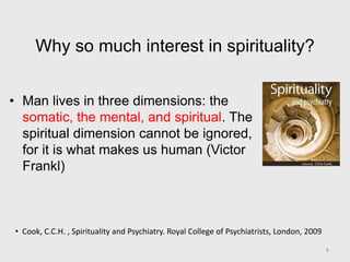Why so much interest in spirituality?
• Man lives in three dimensions: the
somatic, the mental, and spiritual. The
spiritual dimension cannot be ignored,
for it is what makes us human (Victor
Frankl)
• Cook, C.C.H. , Spirituality and Psychiatry. Royal College of Psychiatrists, London, 2009
6
 