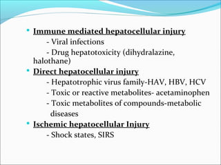 Immune mediated hepatocellular injury 
- Viral infections 
- Drug hepatotoxicity (dihydralazine, 
halothane) 
 Direct hepatocellular injury 
- Hepatotrophic virus family-HAV, HBV, HCV 
- Toxic or reactive metabolites- acetaminophen 
- Toxic metabolites of compounds-metabolic 
diseases 
 Ischemic hepatocellular Injury 
- Shock states, SIRS 
 