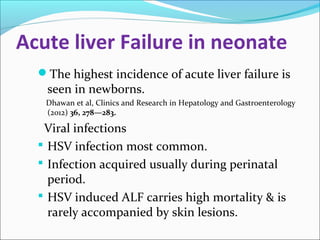 Acute liver Failure in neonate 
The highest incidence of acute liver failure is 
seen in newborns. 
Dhawan et al, Clinics and Research in Hepatology and Gastroenterology 
(2012) 36, 278—283. 
Viral infections 
 HSV infection most common. 
 Infection acquired usually during perinatal 
period. 
 HSV induced ALF carries high mortality & is 
rarely accompanied by skin lesions. 
 
