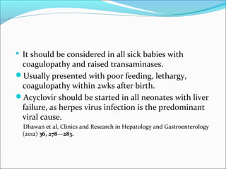  It should be considered in all sick babies with 
coagulopathy and raised transaminases. 
Usually presented with poor feeding, lethargy, 
coagulopathy within 2wks after birth. 
Acyclovir should be started in all neonates with liver 
failure, as herpes virus infection is the predominant 
viral cause. 
Dhawan et al, Clinics and Research in Hepatology and Gastroenterology 
(2012) 36, 278—283. 
 
