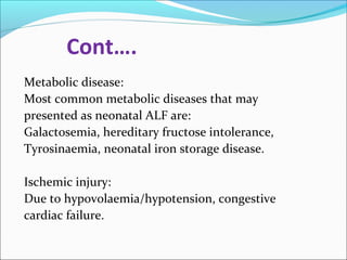 Cont…. 
Metabolic disease: 
Most common metabolic diseases that may 
presented as neonatal ALF are: 
Galactosemia, hereditary fructose intolerance, 
Tyrosinaemia, neonatal iron storage disease. 
Ischemic injury: 
Due to hypovolaemia/hypotension, congestive 
cardiac failure. 
 