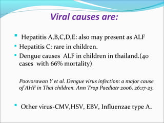 Viral causes are: 
 Hepatitis A,B,C,D,E: also may present as ALF 
 Hepatitis C: rare in children. 
 Dengue causes ALF in children in thailand.(40 
cases with 66% mortality) 
Poovorawan Y et al. Dengue virus infection: a major cause 
of AHF in Thai children. Ann Trop Paediatr 2006, 26:17-23. 
 Other virus-CMV,HSV, EBV, Influenzae type A. 
 
