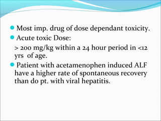 Most imp. drug of dose dependant toxicity. 
Acute toxic Dose: 
> 200 mg/kg within a 24 hour period in <12 
yrs of age. 
Patient with acetamenophen induced ALF 
have a higher rate of spontaneous recovery 
than do pt. with viral hepatitis. 
 