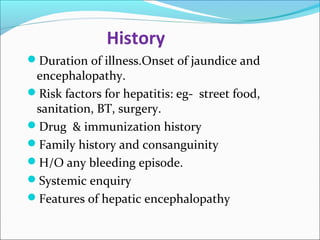 History 
Duration of illness.Onset of jaundice and 
encephalopathy. 
Risk factors for hepatitis: eg- street food, 
sanitation, BT, surgery. 
Drug & immunization history 
Family history and consanguinity 
H/O any bleeding episode. 
Systemic enquiry 
Features of hepatic encephalopathy 
 
