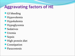 Aggravating factors of HE 
GI bleeding 
Hypovolemia 
Hypokalemia 
Hypoglycemia 
Sedatives 
Uremia 
Sepsis 
High protein diet 
Constipation 
Paracentesis 
 