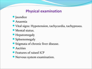 Physical examination 
Jaundice 
Anaemia 
Vital signs: Hypotension, tachycardia, tachypnoea. 
Mental status. 
Hepatomegaly 
Spleenomegaly 
Stigmata of chronic liver disease. 
Ascities 
Features of raised ICP 
Nervous system examination. 
 