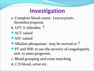Investigation 
a. Complete blood count: Leucocytosis , 
thrombocytopenia 
b. LFT: S. bilirubin ­ 
ALT: raised 
AST :raised 
Alkaline phospatase: may be normal or ­ 
PT and INR: to see the severiry of coagulopathy 
and to asses prognosis. 
c. Blood grouping and cross matching 
d. C/S blood, urine etc. 
 