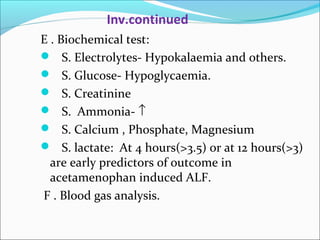 Inv.continued 
E . Biochemical test: 
 S. Electrolytes- Hypokalaemia and others. 
 S. Glucose- Hypoglycaemia. 
 S. Creatinine 
 S. Ammonia- ­ 
 S. Calcium , Phosphate, Magnesium 
 S. lactate: At 4 hours(>3.5) or at 12 hours(>3) 
are early predictors of outcome in 
acetamenophan induced ALF. 
F . Blood gas analysis. 
 